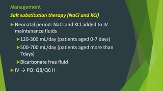 Management
 Neonatal period: NaCl and KCl added to IV
maintenance fluids
120-300 mL/day (patients aged 0-7 days)
500-700 mL/day (patients aged more than
7days)
Bicarbonate free fluid
 IV → PO: Q8/Q6 H
Salt substitution therapy (NaCl and KCl)
 