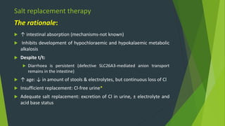 Salt replacement therapy
 ↑ intestinal absorption (mechanisms-not known)
 Inhibits development of hypochloraemic and hypokalaemic metabolic
alkalosis
 Despite t/t:
 Diarrhoea is persistent (defective SLC26A3-mediated anion transport
remains in the intestine)
 ↑ age: ↓ in amount of stools & electrolytes, but continuous loss of Cl
 Insufficient replacement: Cl-free urine*
 Adequate salt replacement: excretion of Cl in urine, ± electrolyte and
acid base status
The rationale:
 