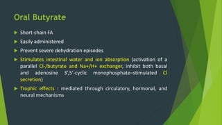 Oral Butyrate
 Short-chain FA
 Easily administered
 Prevent severe dehydration episodes
 Stimulates intestinal water and ion absorption (activation of a
parallel Cl-/butyrate and Na+/H+ exchanger, inhibit both basal
and adenosine 3’,5’-cyclic monophosphate–stimulated Cl
secretion)
 Trophic effects : mediated through circulatory, hormonal, and
neural mechanisms
 