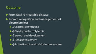 Outcome
 From fatal → treatable disease
 Prompt recognition and management of
electrolyte loss
↓Constant dehydration
↓Dys/Hypoelectrolytemia
↑growth and development
↓Renal involvement
↓Activation of renin aldosterone system
 