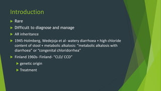 Introduction
 Rare
 Difficult to diagnose and manage
 AR inheritance
 1945-Holmberg, Wedejoja et al- watery diarrhoea + high chloride
content of stool + metabolic alkalosis: “metabolic alkalosis with
diarrhoea” or “congenital chloridorrhea”
 Finland 1960s- Finland- “CLD/ CCD”
 genetic origin
 Treatment
 