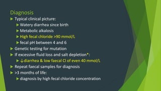 Diagnosis
 Typical clinical picture:
 Watery diarrhea since birth
 Metabolic alkalosis
 High fecal chloride >90 mmol/L
 fecal pH between 4 and 6
 Genetic testing for mutation
 If excessive fluid loss and salt depletion*:
 ↓diarrhea & low faecal Cl of even 40 mmol/L
 Repeat faecal samples for diagnosis
 >3 months of life:
 diagnosis by high fecal chloride concentration
 