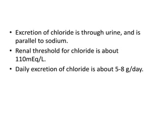 • Excretion of chloride is through urine, and is
parallel to sodium.
• Renal threshold for chloride is about
110mEq/L.
• Daily excretion of chloride is about 5-8 g/day.
 