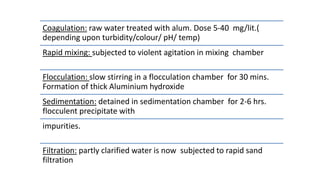 Coagulation: raw water treated with alum. Dose 5-40 mg/lit.(
depending upon turbidity/colour/ pH/ temp)
Rapid mixing: subjected to violent agitation in mixing chamber
Flocculation: slow stirring in a flocculation chamber for 30 mins.
Formation of thick Aluminium hydroxide
Sedimentation: detained in sedimentation chamber for 2-6 hrs.
flocculent precipitate with
impurities.
Filtration: partly clarified water is now subjected to rapid sand
filtration
 