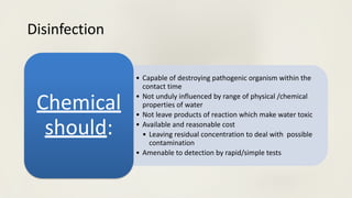 Disinfection
• Capable of destroying pathogenic organism within the
contact time
• Not unduly influenced by range of physical /chemical
properties of water
• Not leave products of reaction which make water toxic
• Available and reasonable cost
• Leaving residual concentration to deal with possible
contamination
• Amenable to detection by rapid/simple tests
Chemical
should:
 