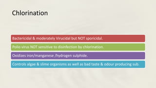 Chlorination
Bactericidal & moderately Virucidal but NOT sporicidal.
Polio virus NOT sensitive to disinfection by chlorination.
Oxidizes iron/manganese /hydrogen sulphide.
Controls algae & slime organisms as well as bad taste & odour producing sub.
 