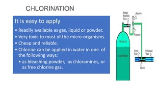 CHLORINATION
It is easy to apply
• Readily available as gas, liquid or powder.
• Very toxic to most of the micro-organisms.
• Cheap and reliable.
• Chlorine can be applied in water in one of
the following ways:
• as bleaching powder, as chloramines, or
as free chlorine gas.
 