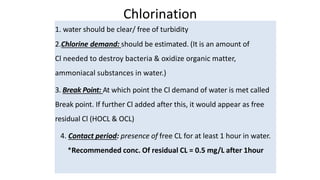 Chlorination
1. water should be clear/ free of turbidity
2.Chlorine demand: should be estimated. (It is an amount of
Cl needed to destroy bacteria & oxidize organic matter,
ammoniacal substances in water.)
3. Break Point: At which point the Cl demand of water is met called
Break point. If further Cl added after this, it would appear as free
residual Cl (HOCL & OCL)
4. Contact period: presence of free CL for at least 1 hour in water.
*Recommended conc. Of residual CL = 0.5 mg/L after 1hour
 