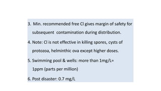 3. Min. recommended free Cl gives margin of safety for
subsequent contamination during distribution.
4. Note: Cl is not effective in killing spores, cysts of
protozoa, helminthic ova except higher doses.
5. Swimming pool & wells: more than 1mg/L=
1ppm (parts per million)
6. Post disaster: 0.7 mg/L
 