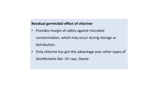 Residual germicidal effect of chlorine-
• Provides margin of safety against microbial
contamination, which may occur during storage or
distribution.
• Only chlorine has got this advantage over other types of
disinfectants like- UV rays, Ozone
 