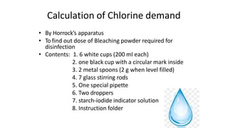 Calculation of Chlorine demand
• By Horrock’s apparatus
• To find out dose of Bleaching powder required for
disinfection
• Contents: 1. 6 white cups (200 ml each)
2. one black cup with a circular mark inside
3. 2 metal spoons (2 g when level filled)
4. 7 glass stirring rods
5. One special pipette
6. Two droppers
7. starch-iodide indicator solution
8. Instruction folder
 