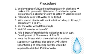 Procedure
1. one level spoonful (2g) bleaching powder in black cup 
make a thin paste with little water  add water up to
circular mark & stirring  allow to settle  Stock solution
2. Fill 6 white cups with water to be tested
3. With special pipette add stock solution 1 drop to 1st cup, 2
drops to 2nd, 3 to 3rd…
4. Stir the water with different rods
5. Wait 30 mins for action of Cl
6. Add 3 drops of starch iodide indication to each cups.
Development of Blue colour  free Cl
7. Note the 1st cup which show distinct blue colour.
Suppose 3rd cup show blue colour 1st 3 level
spoonfuls/6 g of bleaching powder would be
required to disinfect 455 lit of water.
 