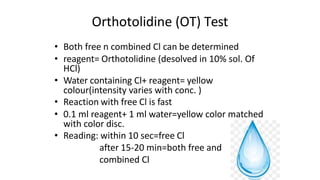 Orthotolidine (OT) Test
• Both free n combined Cl can be determined
• reagent= Orthotolidine (desolved in 10% sol. Of
HCl)
• Water containing Cl+ reagent= yellow
colour(intensity varies with conc. )
• Reaction with free Cl is fast
• 0.1 ml reagent+ 1 ml water=yellow color matched
with color disc.
• Reading: within 10 sec=free Cl
after 15-20 min=both free and
combined Cl
 