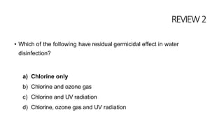REVIEW2
• Which of the following have residual germicidal effect in water
disinfection?
a) Chlorine only
b) Chlorine and ozone gas
c) Chlorine and UV radiation
d) Chlorine, ozone gas and UV radiation
 