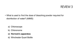 REVIEW3
• What is used to find the dose of bleaching powder required for
disinfection of water? (AIIMS)
a) Chloroscope
b) Chloronome
c) Horrock’s apparatus
d) Winchester Quart Bottle
 