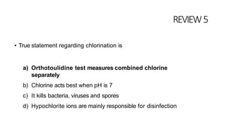 REVIEW5
• True statement regarding chlorination is
a) Orthotoulidine test measures combined chlorine
separately
b) Chlorine acts best when pH is 7
c) It kills bacteria, viruses and spores
d) Hypochlorite ions are mainly responsible for disinfection
 
