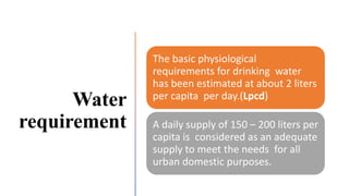Water
requirement
The basic physiological
requirements for drinking water
has been estimated at about 2 liters
per capita per day.(Lpcd)
A daily supply of 150 – 200 liters per
capita is considered as an adequate
supply to meet the needs for all
urban domestic purposes.
 