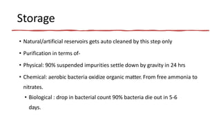 Storage
• Natural/artificial reservoirs gets auto cleaned by this step only
• Purification in terms of-
• Physical: 90% suspended impurities settle down by gravity in 24 hrs
• Chemical: aerobic bacteria oxidize organic matter. From free ammonia to
nitrates.
• Biological : drop in bacterial count 90% bacteria die out in 5-6
days.
 