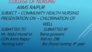 COLLEGE OF NURSING
AIIMS RAIPUR
SUBJECT – COMMUNITY HEALTH NURSING
PRESENTATION ON – CHLORINATION OF
WELL
SUBMITTED TO SUBMITTED BY
Mr. Abdul munaf sir Teena goswami
CON Aiims Raipur Roll no. 296
Nursing tutor Bsc [hons] nursing 4th year
 