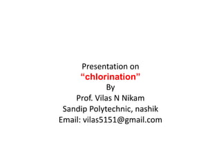 Presentation on
“chlorination”
By
Prof. Vilas N Nikam
Sandip Polytechnic, nashik
Email: vilas5151@gmail.com
 