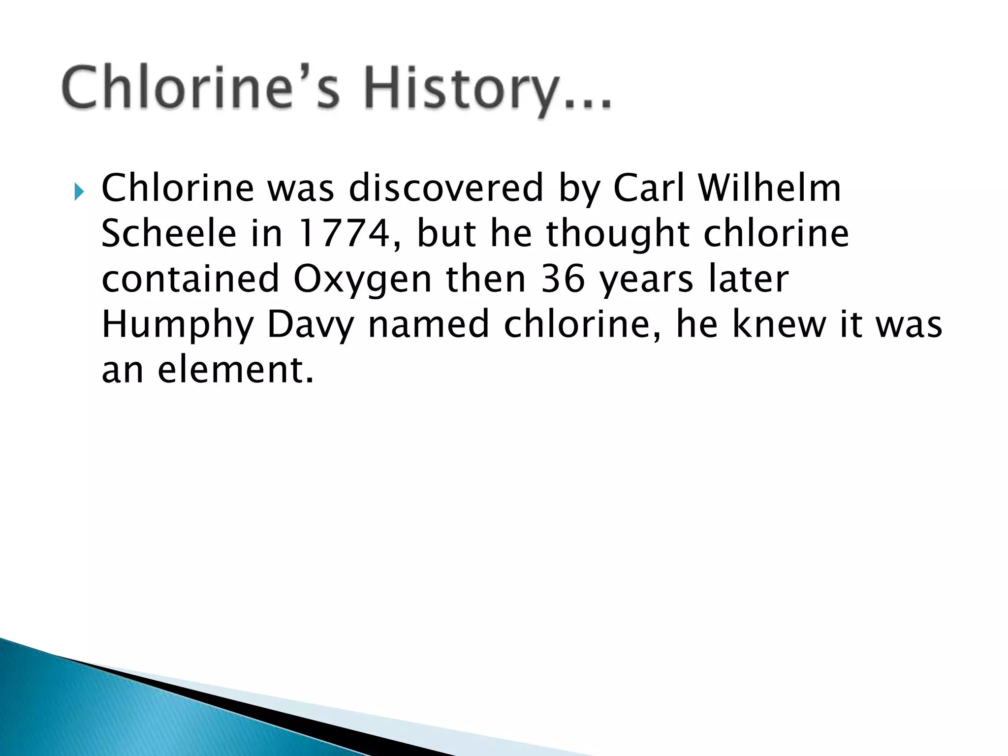 Chlorine was discovered by Carl Wilhelm
Scheele in 1774, but he thought chlorine
contained Oxygen then 36 years later
Humphy Davy named chlorine, he knew it was
an element.