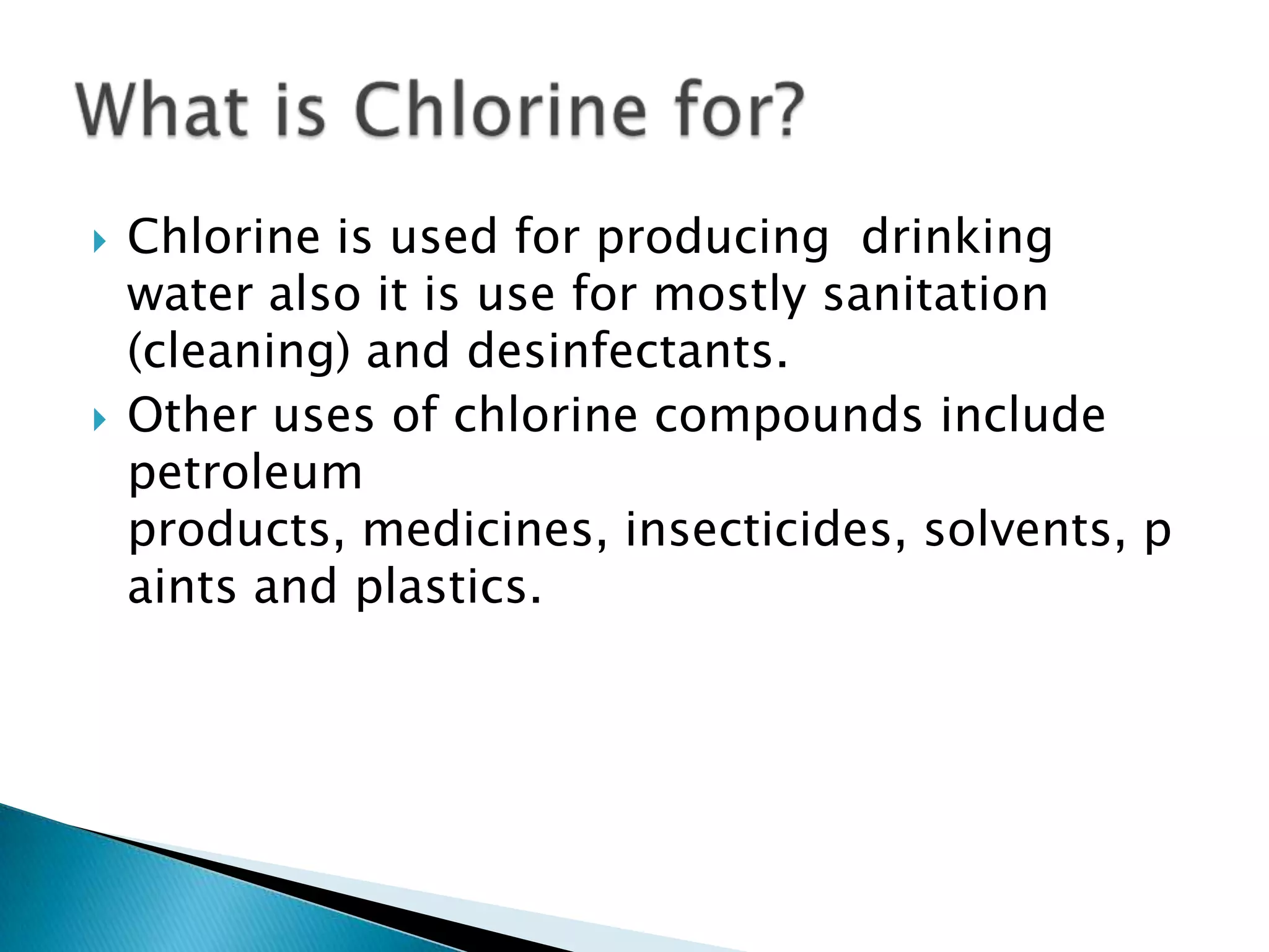  Chlorine is used for producing drinking
water also it is use for mostly sanitation
(cleaning) and desinfectants.
Other uses of chlorine compounds include
petroleum
products, medicines, insecticides, solvents, p
aints and plastics.