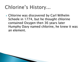    Chlorine was discovered by Carl Wilhelm
    Scheele in 1774, but he thought chlorine
    contained Oxygen then 36 years later
    Humphy Davy named chlorine, he knew it was
    an element.
 