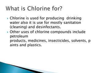    Chlorine is used for producing drinking
    water also it is use for mostly sanitation
    (cleaning) and desinfectants.
   Other uses of chlorine compounds include
    petroleum
    products, medicines, insecticides, solvents, p
    aints and plastics.
 