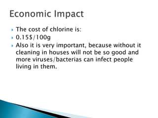    The cost of chlorine is:
   0.15$/100g
   Also it is very important, because without it
    cleaning in houses will not be so good and
    more viruses/bacterias can infect people
    living in them.
 