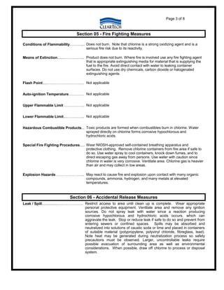 Page 3 of 8
Section 05 - Fire Fighting Measures
Conditions of Flammability……….... Does not burn. Note that chlorine is a strong oxidizing agent and is a
serious fire risk due to its reactivity.
Means of Extinction........………….... Product does not burn. Where fire is involved use any fire fighting agent
that is appropriate extinguishing media for material that is supplying the
fuel to the fire. Avoid direct contact with water to leaking container
surfaces. Do not use dry chemicals, carbon dioxide or halogenated
extinguishing agents
Flash Point....…………………………. Not applicable
Auto-ignition Temperature…………. Not applicable
Upper Flammable Limit …………….. Not applicable
Lower Flammable Limit...……….….. Not applicable
Hazardous Combustible Products... Toxic products are formed when combustibles burn in chlorine. Water
sprayed directly on chlorine forms corrosive hypochlorous and
hydrochloric acids.
Special Fire Fighting Procedures..... Wear NIOSH-approved self-contained breathing apparatus and
protective clothing. Remove chlorine containers from fire area if safe to
do so. Use water spray to cool containers, knock down fumes, and to
direct escaping gas away from persons. Use water with caution since
chlorine in water is very corrosive. Ventilate area. Chlorine gas is heavier
than air and may collect in low areas.
Explosion Hazards…………………... May react to cause fire and explosion upon contact with many organic
compounds, ammonia, hydrogen, and many metals at elevated
temperatures.
Section 06 - Accidental Release Measures
Leak / Spill................….…………….. Restrict access to area until clean up is complete. Wear appropriate
personal protective equipment. Ventilate area and remove any ignition
sources. Do not spray leak with water since a reaction producing
corrosive hypochlorous and hydrochloric acids occurs, which can
aggravate the leak. Stop or reduce leak if safe to do so and prevent from
entering sewers or confined spaces. Spills may be absorbed and
neutralized into solutions of caustic soda or lime and placed in containers
of suitable material (polypropylene, polyvinyl chloride, fibreglass, lead).
Note heat may be generated during neutralization process so safety
precautions must be observed. Larger, uncontrollable leaks require
possible evacuation of surrounding area as well as environmental
considerations. When possible, draw off chlorine to process or disposal
system.
 