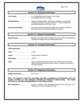 Page 7 of 8
Section 12 - Ecological Information
Fish Toxicity..................……………... LC50 (Fathead Minnow, 96 hours): 0.07-0.15ppm
LC50 (Bluegill, 96 hours): 0.44mg/L
Biodegradability.............……….….... Product not biodegradable. Chlorine can however, be converted to
chloride by reducers in natural environment. Presence of light will
accelerate dissipation of chlorine in water.
Environmental Effects………………. Will cause immediate damage to wildlife, fish, and plants. Unlikely to
accumulate due to reactivity with moisture and tissues.
Section 13 - Disposal Consideration
Waste Disposal...........…...………….. Dispose in accordance with all federal, provincial, and/or local regulations
including the Canadian Environmental Protection Act.
Section 14 - Transport Information
TDG Classification
Class……………..………………..….... 2.3 (8)
Group...............…………….......……... Packing group not required
PIN Number.................……..………... UN1017
Other………………………………….... Secure containers (full and/or empty) with suitable hold down devises
during shipment and ensure all caps, valves, or closures are secured in
the closed position.
Section 15 - Regulatory Information
WHMIS Classification.......…………....A, D1, D2, E
NOTE: THE PRODUCT LISTED ON THIS MSDS HAS BEEN CLASSIFIED IN ACCORDANCE WITH THE
HAZARD CRITERIA OF THE CANADIAN CONTROLLED PRODUCTS REGULATIONS. THIS MSDS
CONTAINS ALL INFORMATION REQUIRED BY THOSE REGULATIONS.
NSF Certification.................................Product is certified under NSF/ANSI Standard 60 for disinfection and
oxidation at a maximum dosage of 30mg/L.
 