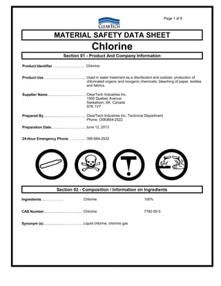Page 1 of 8
MATERIAL SAFETY DATA SHEET
Chlorine
Section 01 - Product And Company Information
Product Identifier ……………………... Chlorine
Product Use …………………………..... Used in water treatment as a disinfectant and oxidizer; production of
chlorinated organic and inorganic chemicals; bleaching of paper, textiles
and fabrics.
Supplier Name……………………….…. ClearTech Industries Inc.
1500 Quebec Avenue
Saskatoon, SK. Canada
S7K 1V7
Prepared By................……………..….. ClearTech Industries Inc. Technical Department
Phone: (306)664-2522
Preparation Date.........…………….….. June 12, 2013
24-Hour Emergency Phone………….. 306-664-2522
Section 02 - Composition / Information on Ingredients
Ingredients....………….... Chlorine 100%
CAS Number...................…….…….... Chlorine 7782-50-5
Synonym (s)...................……………...Liquid chlorine, chlorine gas
 