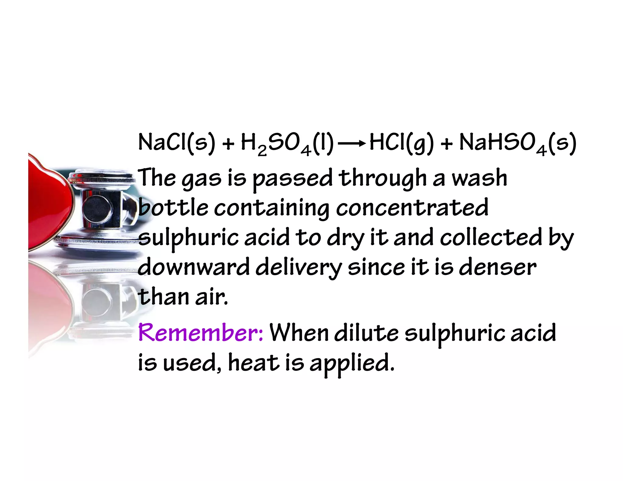 NaCl(s) + H2SO4(l) HCl(g) + NaHSO4(s)
The gas is passed through a wash
bottle containing concentrated
sulphuric acid to dry it and collected by
downward delivery since it is denser
than air.
Remember: When dilute sulphuric acid
is used, heat is applied.
 