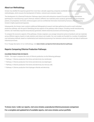 About our Methodology
Intratec has distilled the expertise gained from more than a decade supporting companies worldwide to devise consistent
methodologies, which ensures the development of holistic, coherent and consistent reports.
The development of a Chemical Production Pathways report starts with exhaustive research focused on existing alternatives
(pathways) for manufacturing a given chemical, related to different raw materials and/or products generated. This encompasses
patents, encyclopedias, text books, technical papers and non-confidential information disclosed by licensors, duly reviewed by
Intratec's highly experienced engineers.
Subsequently, the Intratec team conducts additional bibliographical research and data gathering focused on each individual
production pathway, with the goal of identifying the key aspects of the pathway under analysis, including overall manufacturing
scheme, raw material(s) required and product(s) generated, related industrial processes and technology licensors.
To compare the economic aspects of the pathways, Intratec engineers use average transaction prices of products and raw materials
across different regions, based on trade statistics and robust cost models. Our cost models are founded on a number of established
cost estimating methods, based on mathematical and statistical processing of an extensive volume of actual cost data of well-known
industrial processes.
For a 10-page description of our methodology, visit www.intratec.us/reports/chemicals-production-pathways
Reports Comparing Chlorine Production Pathways
CHLORINE PRODUCTION PATHWAYS
P039A - This report compares the costs of Chlorine production via the following pathways:
* Pathway 1: Chlorine production from brine and electricity (via membrane)
* Pathway 2: Chlorine production from brine and electricity (via diaphragm)
* Pathway 3: Chlorine production from brine and electricity (via mercury cell)
* Pathway 4: Chlorine production from hydrogen chloride and electricity
To know more / order our reports, visit www.intratec.us/products/chlorine-processes-comparison
For a complete and updated list of available reports, visit www.intratec.us/our-portfolio
 