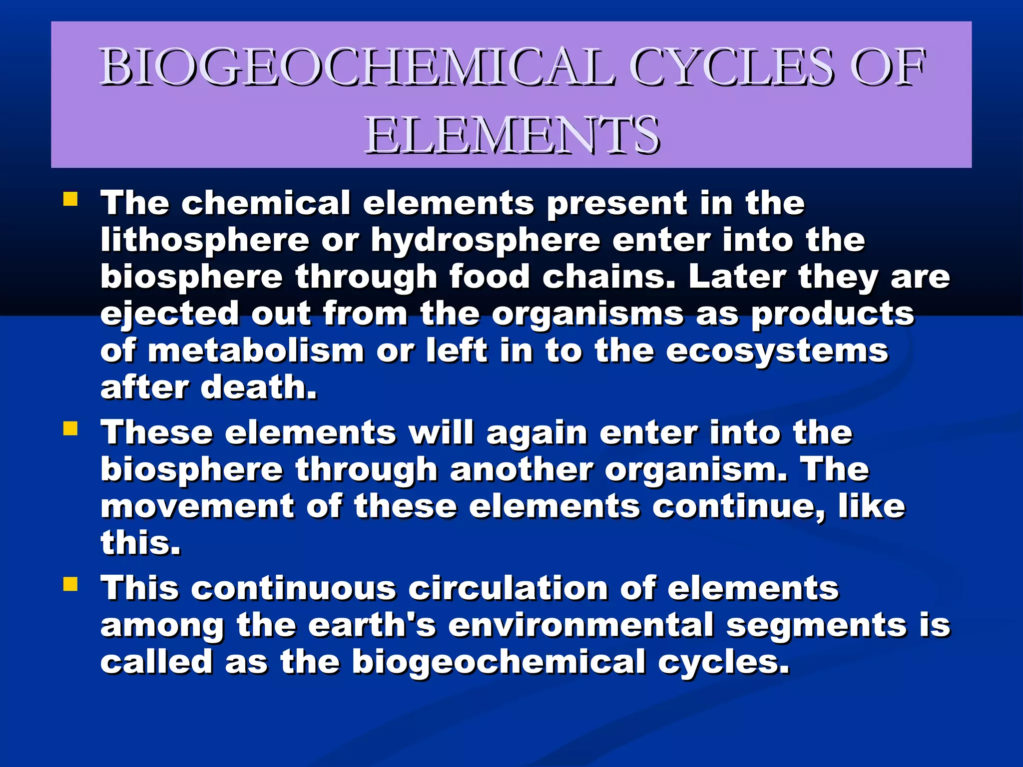 BIOGEOCHEMICAL CYCLES OFBIOGEOCHEMICAL CYCLES OF
ELEMENTSELEMENTS
 The chemical elements present in theThe chemical elements present in the
lithosphere or hydrosphere enter into thelithosphere or hydrosphere enter into the
biosphere through food chains. Later they arebiosphere through food chains. Later they are
ejected out from the organisms as productsejected out from the organisms as products
of metabolism or left in to the ecosystemsof metabolism or left in to the ecosystems
after death.after death.
 These elements will again enter into theThese elements will again enter into the
biosphere through another organism. Thebiosphere through another organism. The
movement of these elements continue, likemovement of these elements continue, like
this.this.
 This continuous circulation of elementsThis continuous circulation of elements
among the earth's environmental segments isamong the earth's environmental segments is
called as the biogeochemical cycles.called as the biogeochemical cycles.
 