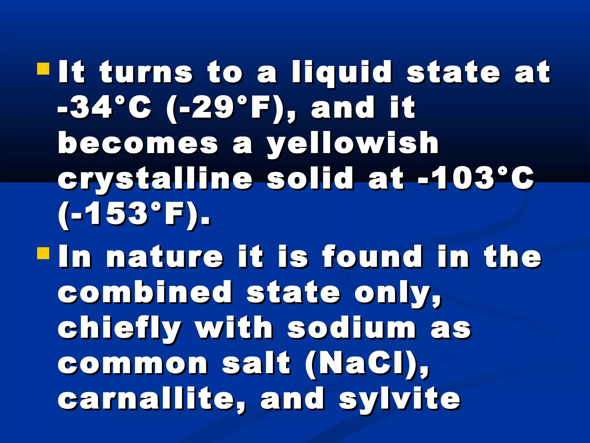  It turns to a liquid state atIt turns to a liquid state at
-34°C (-29°F), and it-34°C (-29°F), and it
becomes a yellowishbecomes a yellowish
crystalline solid at -103°Ccrystalline solid at -103°C
(-153°F).(-153°F).
 In nature it is found in theIn nature it is found in the
combined state only,combined state only,
chiefly with sodium aschiefly with sodium as
common salt (NaCl),common salt (NaCl),
carnallite, and sylvitecarnallite, and sylvite
 