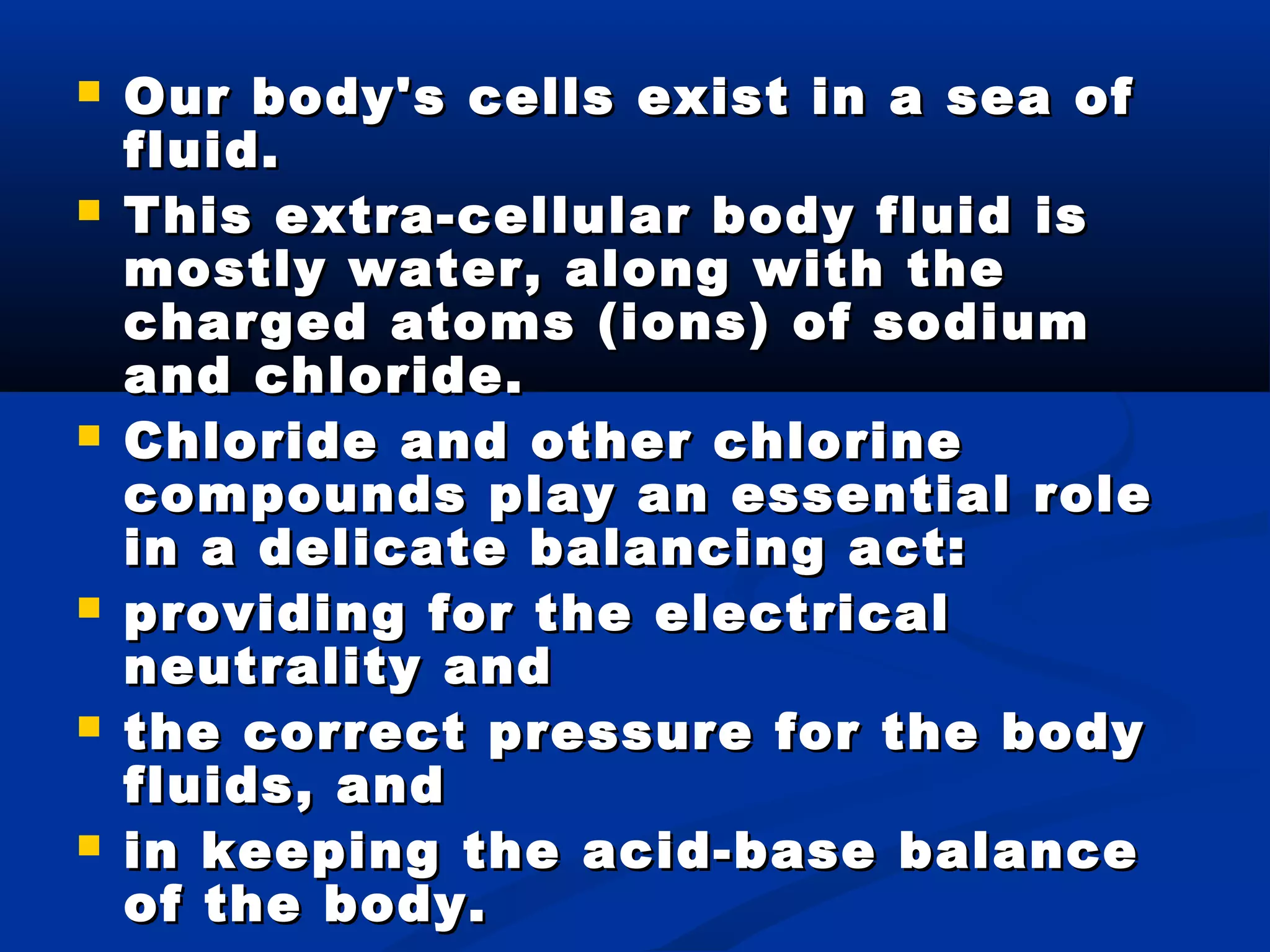  Our body's cells exist in a sea ofOur body's cells exist in a sea of
fluid.fluid.
 This extra-cellular body fluid isThis extra-cellular body fluid is
mostly water, along with themostly water, along with the
charged atoms (ions) of sodiumcharged atoms (ions) of sodium
and chloride.and chloride.
 Chloride and other chlorineChloride and other chlorine
compounds play an essential rolecompounds play an essential role
in a delicate balancing act:in a delicate balancing act:
 providing for the electricalproviding for the electrical
neutrality andneutrality and
 the correct pressure for the bodythe correct pressure for the body
fluids, andfluids, and
 in keeping the acid-base balancein keeping the acid-base balance
of the body.of the body.
 