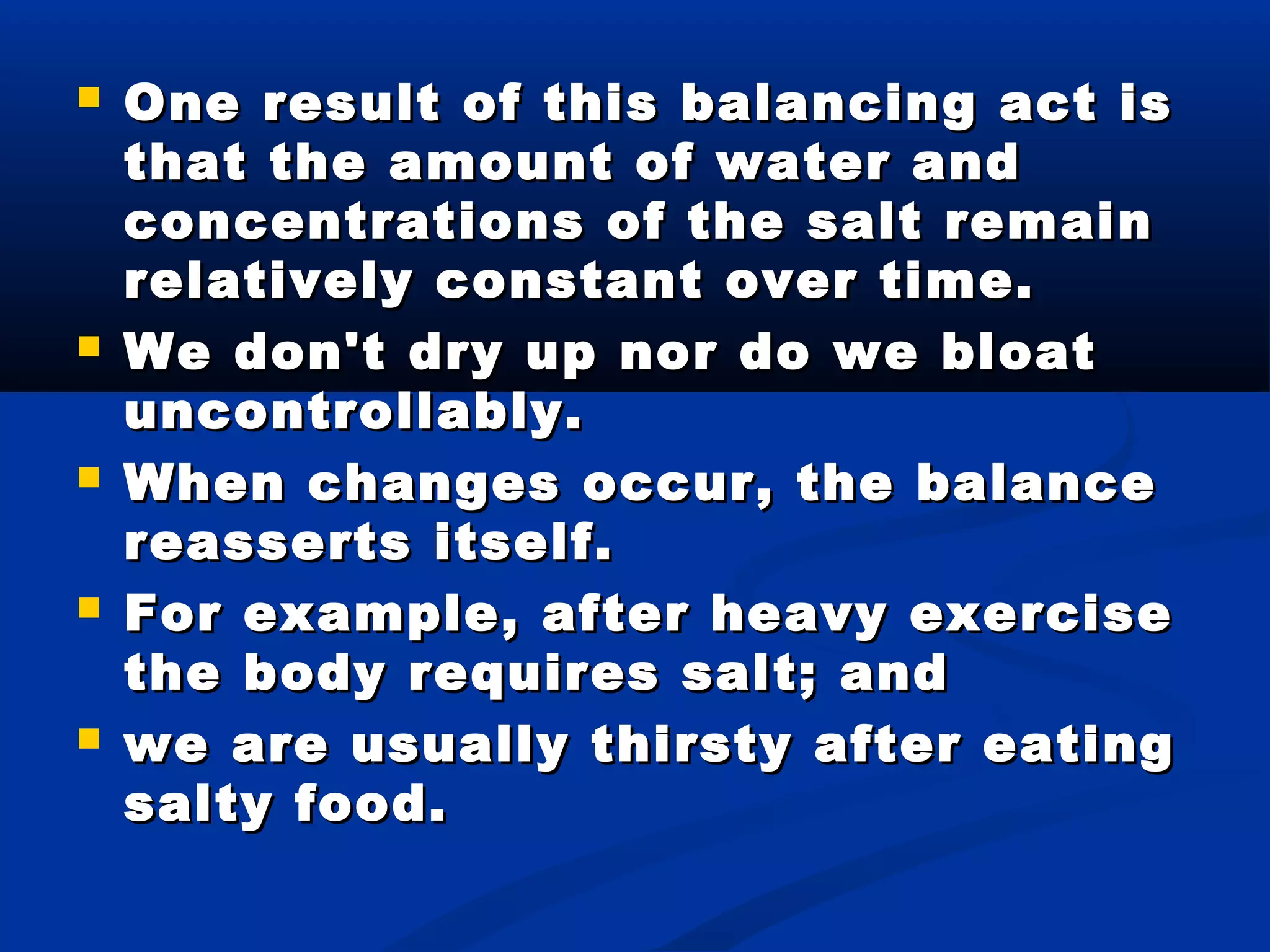 One result of this balancing act isOne result of this balancing act is
that the amount of water andthat the amount of water and
concentrations of the salt remainconcentrations of the salt remain
relatively constant over time.relatively constant over time.
 We don't dry up nor do we bloatWe don't dry up nor do we bloat
uncontrollably.uncontrollably.
 When changes occur, the balanceWhen changes occur, the balance
reasserts itself.reasserts itself.
 For example, after heavy exerciseFor example, after heavy exercise
the body requires salt; andthe body requires salt; and
 we are usually thirsty after eatingwe are usually thirsty after eating
salty food.salty food.
 