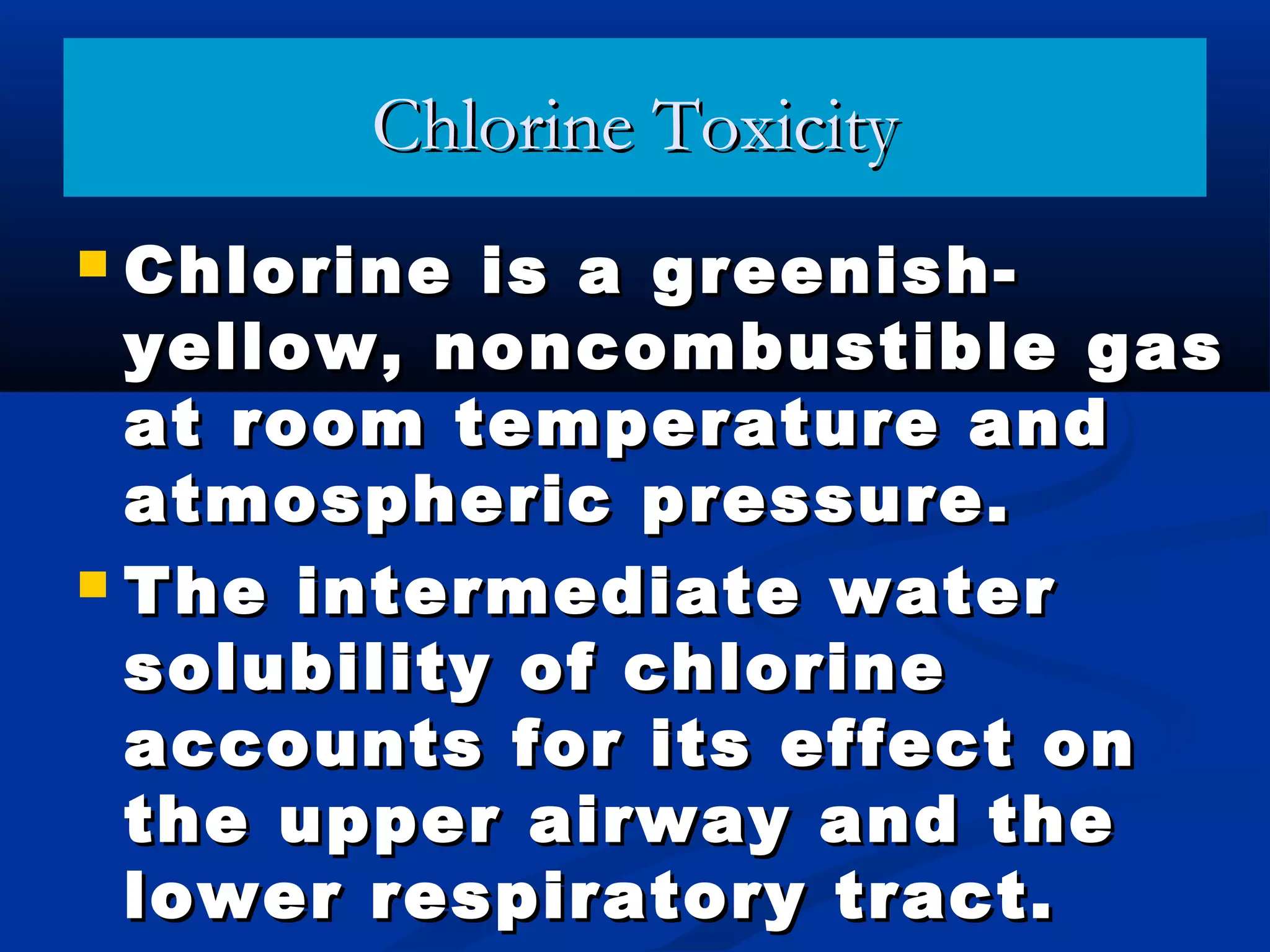Chlorine ToxicityChlorine Toxicity
 Chlorine is a greenish-Chlorine is a greenish-
yellow, noncombustible gasyellow, noncombustible gas
at room temperature andat room temperature and
atmospheric pressure.atmospheric pressure.
 The intermediate waterThe intermediate water
solubility of chlorinesolubility of chlorine
accounts for its effect onaccounts for its effect on
the upper airway and thethe upper airway and the
lower respiratory tract.lower respiratory tract.
 