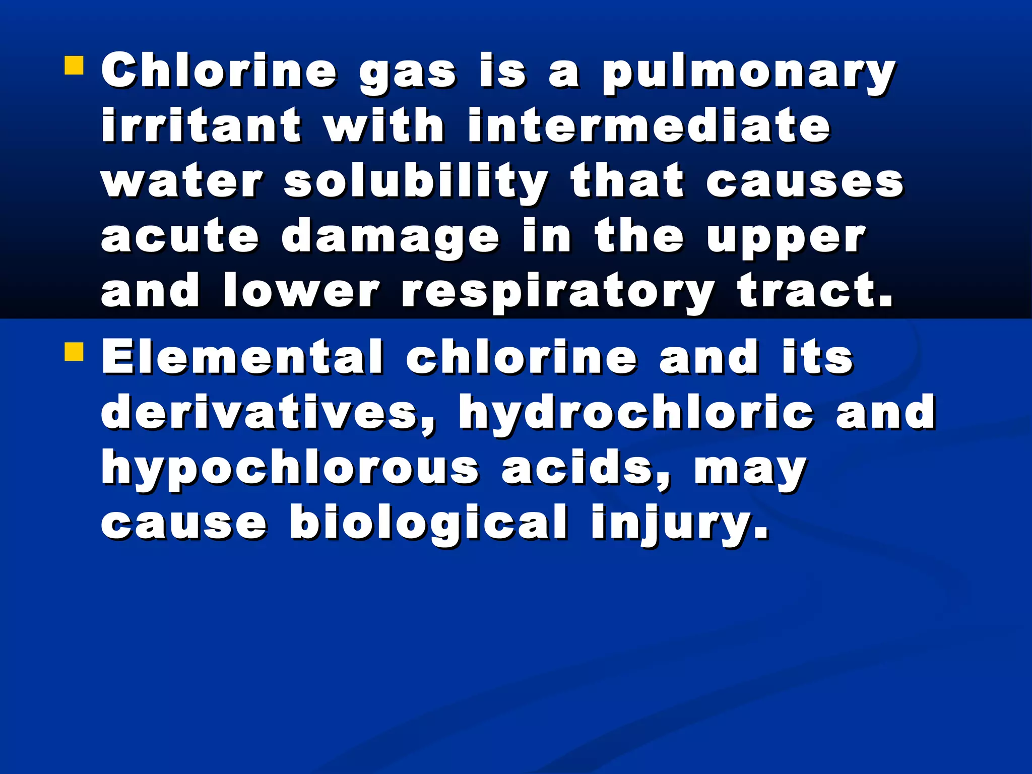  Chlorine gas is a pulmonaryChlorine gas is a pulmonary
irritant with intermediateirritant with intermediate
water solubility that causeswater solubility that causes
acute damage in the upperacute damage in the upper
and lower respiratory tract.and lower respiratory tract.
 Elemental chlorine and itsElemental chlorine and its
derivatives, hydrochloric andderivatives, hydrochloric and
hypochlorous acids, mayhypochlorous acids, may
cause biological injury.cause biological injury.
 