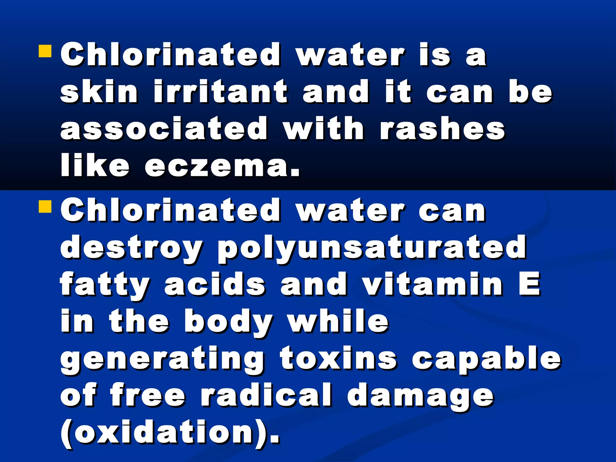  Chlorinated water is aChlorinated water is a
skin irritant and it can beskin irritant and it can be
associated with rashesassociated with rashes
like eczema.like eczema.
 Chlorinated water canChlorinated water can
destroy polyunsaturateddestroy polyunsaturated
fatty acids and vitamin Efatty acids and vitamin E
in the body whilein the body while
generating toxins capablegenerating toxins capable
of free radical damageof free radical damage
(oxidation).(oxidation).
 