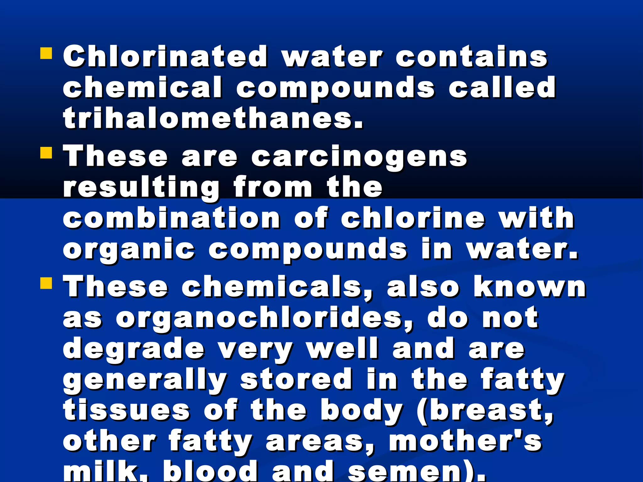  Chlorinated water containsChlorinated water contains
chemical compounds calledchemical compounds called
trihalomethanes.trihalomethanes.
 These are carcinogensThese are carcinogens
resulting from theresulting from the
combination of chlorine withcombination of chlorine with
organic compounds in water.organic compounds in water.
 These chemicals, also knownThese chemicals, also known
as organochlorides, do notas organochlorides, do not
degrade very well and aredegrade very well and are
generally stored in the fattygenerally stored in the fatty
tissues of the body (breast,tissues of the body (breast,
other fatty areas, mother'sother fatty areas, mother's
milk, blood and semen).
 