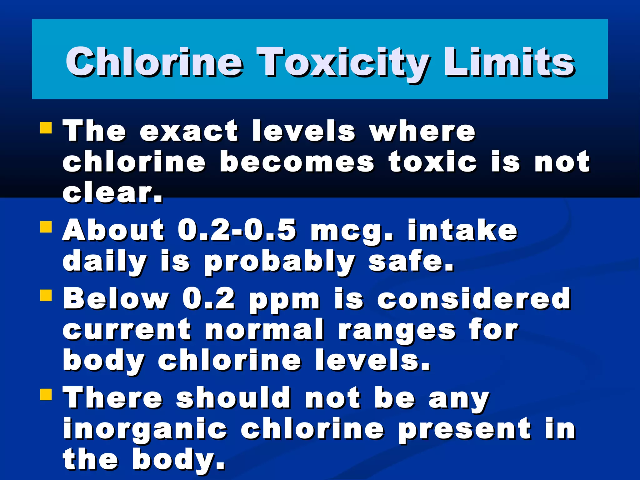 Chlorine Toxicity LimitsChlorine Toxicity Limits
 The exact levels whereThe exact levels where
chlorine becomes toxic is notchlorine becomes toxic is not
clear.clear.
 About 0.2-0.5 mcg. intakeAbout 0.2-0.5 mcg. intake
daily is probably safe.daily is probably safe.
 Below 0.2 ppm is consideredBelow 0.2 ppm is considered
current normal ranges forcurrent normal ranges for
body chlorine levels.body chlorine levels.
 There should not be anyThere should not be any
inorganic chlorine present ininorganic chlorine present in
the body.the body.
 