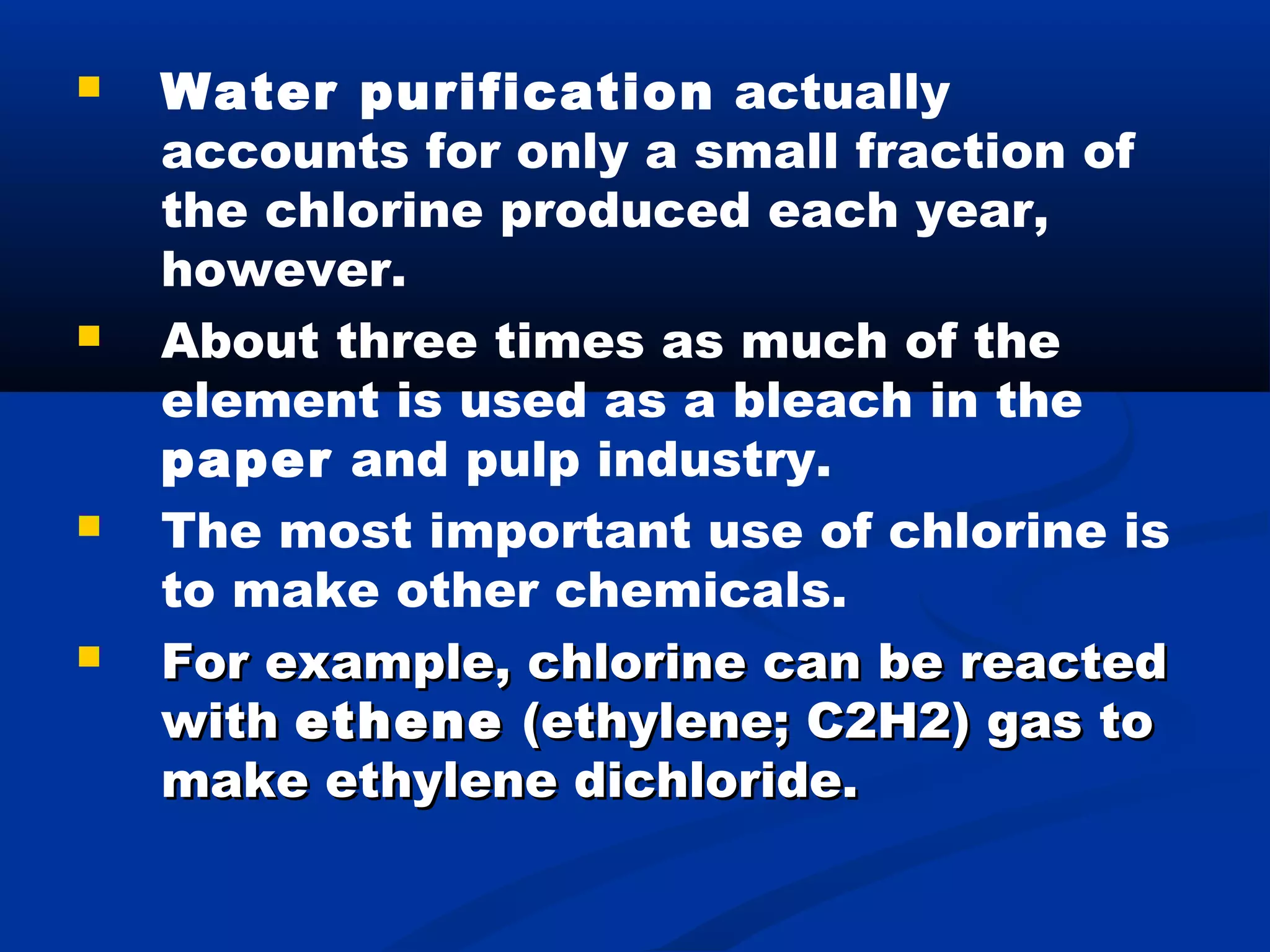  Water purification actually
accounts for only a small fraction of
the chlorine produced each year,
however.
 About three times as much of the
element is used as a bleach in the
paper and pulp industry.
 The most important use of chlorine is
to make other chemicals.
 For example, chlorine can be reactedFor example, chlorine can be reacted
withwith etheneethene (ethylene; C2H2) gas to(ethylene; C2H2) gas to
make ethylene dichloride.make ethylene dichloride.
 