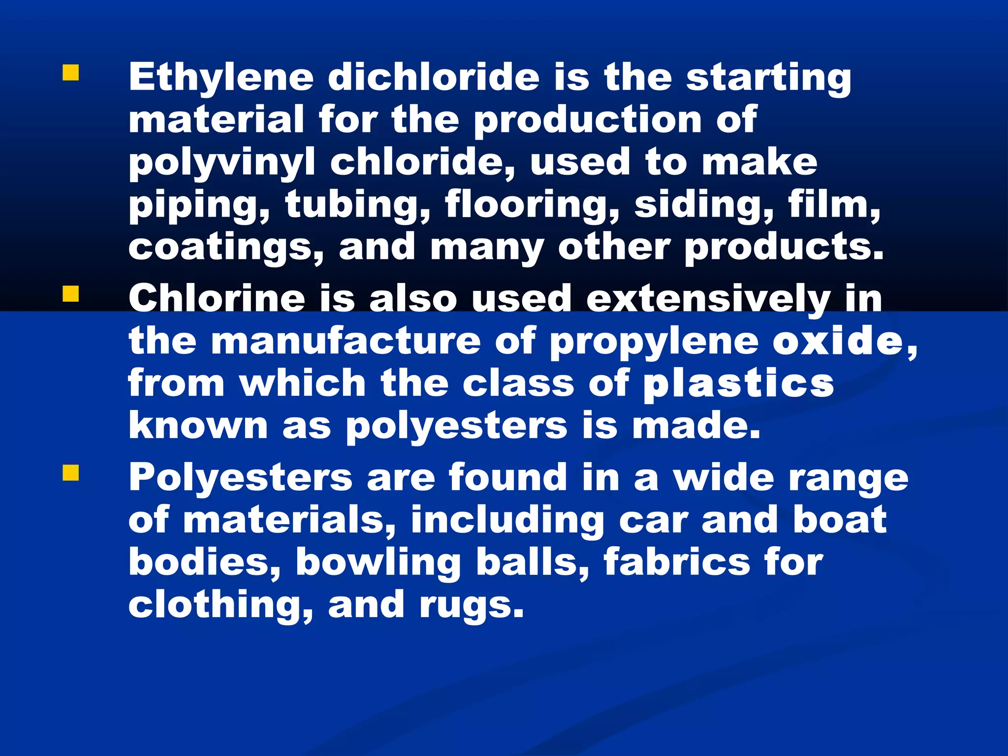  Ethylene dichloride is the starting
material for the production of
polyvinyl chloride, used to make
piping, tubing, flooring, siding, film,
coatings, and many other products.
 Chlorine is also used extensively in
the manufacture of propylene oxide,
from which the class of plastics
known as polyesters is made.
 Polyesters are found in a wide range
of materials, including car and boat
bodies, bowling balls, fabrics for
clothing, and rugs.
 