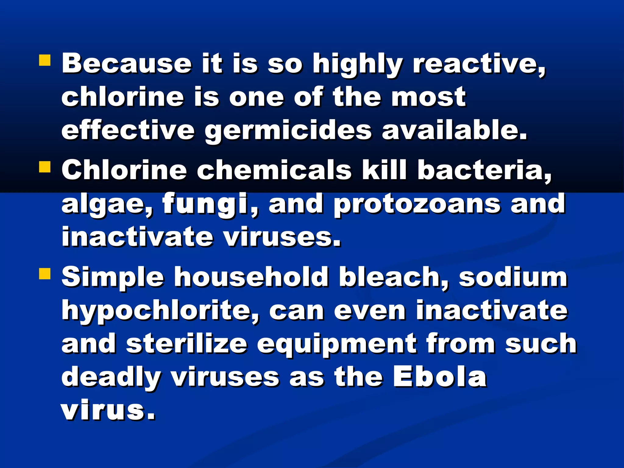  Because it is so highly reactive,Because it is so highly reactive,
chlorine is one of the mostchlorine is one of the most
effective germicides available.effective germicides available.
 Chlorine chemicals kill bacteria,Chlorine chemicals kill bacteria,
algae,algae, fungifungi, and protozoans and, and protozoans and
inactivate viruses.inactivate viruses.
 Simple household bleach, sodiumSimple household bleach, sodium
hypochlorite, can even inactivatehypochlorite, can even inactivate
and sterilize equipment from suchand sterilize equipment from such
deadly viruses as thedeadly viruses as the EbolaEbola
virusvirus..
 