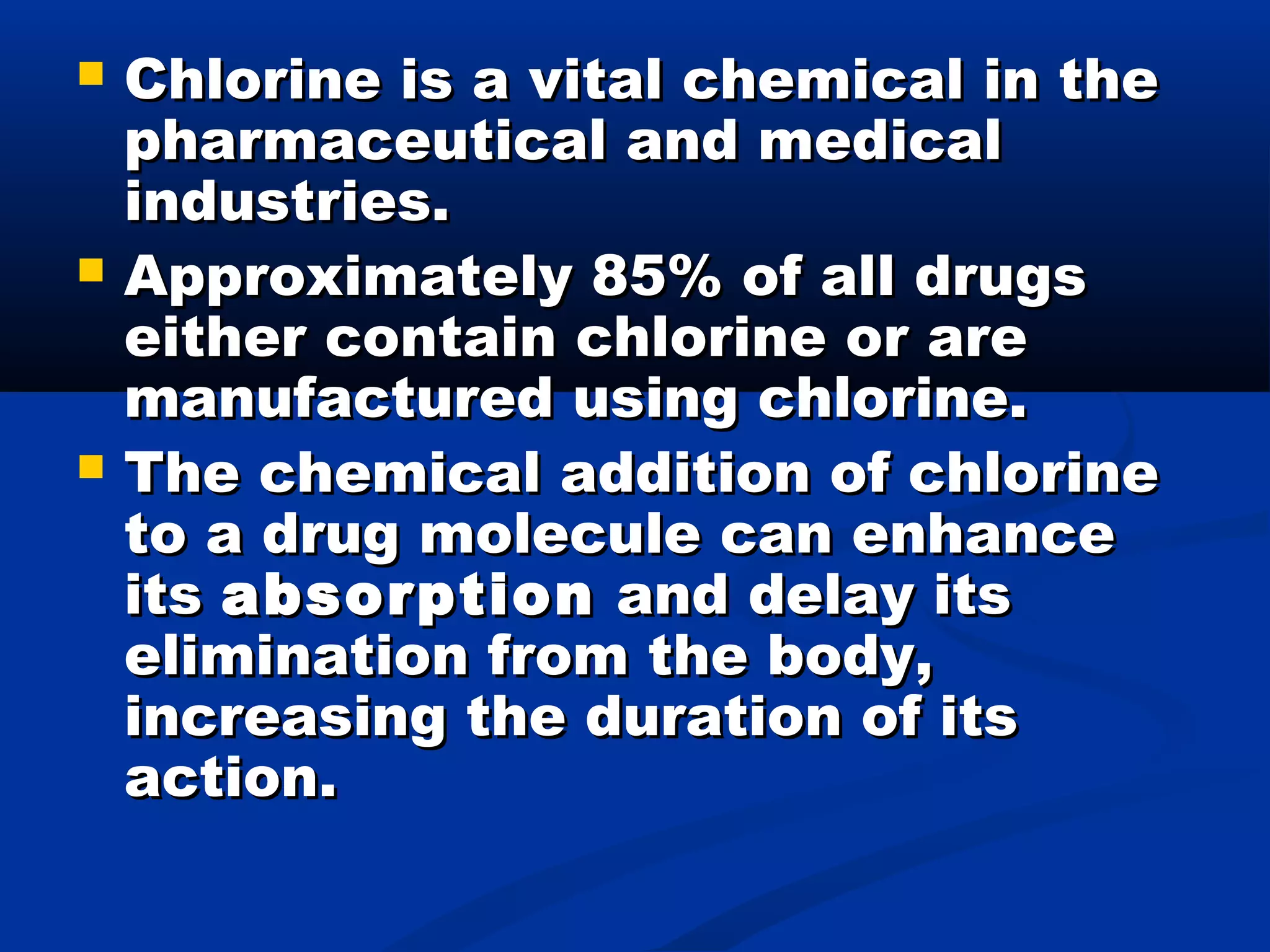  Chlorine is a vital chemical in theChlorine is a vital chemical in the
pharmaceutical and medicalpharmaceutical and medical
industries.industries.
 Approximately 85% of all drugsApproximately 85% of all drugs
either contain chlorine or areeither contain chlorine or are
manufactured using chlorine.manufactured using chlorine.
 The chemical addition of chlorineThe chemical addition of chlorine
to a drug molecule can enhanceto a drug molecule can enhance
itsits absorptionabsorption and delay itsand delay its
elimination from the body,elimination from the body,
increasing the duration of itsincreasing the duration of its
action.action.
 