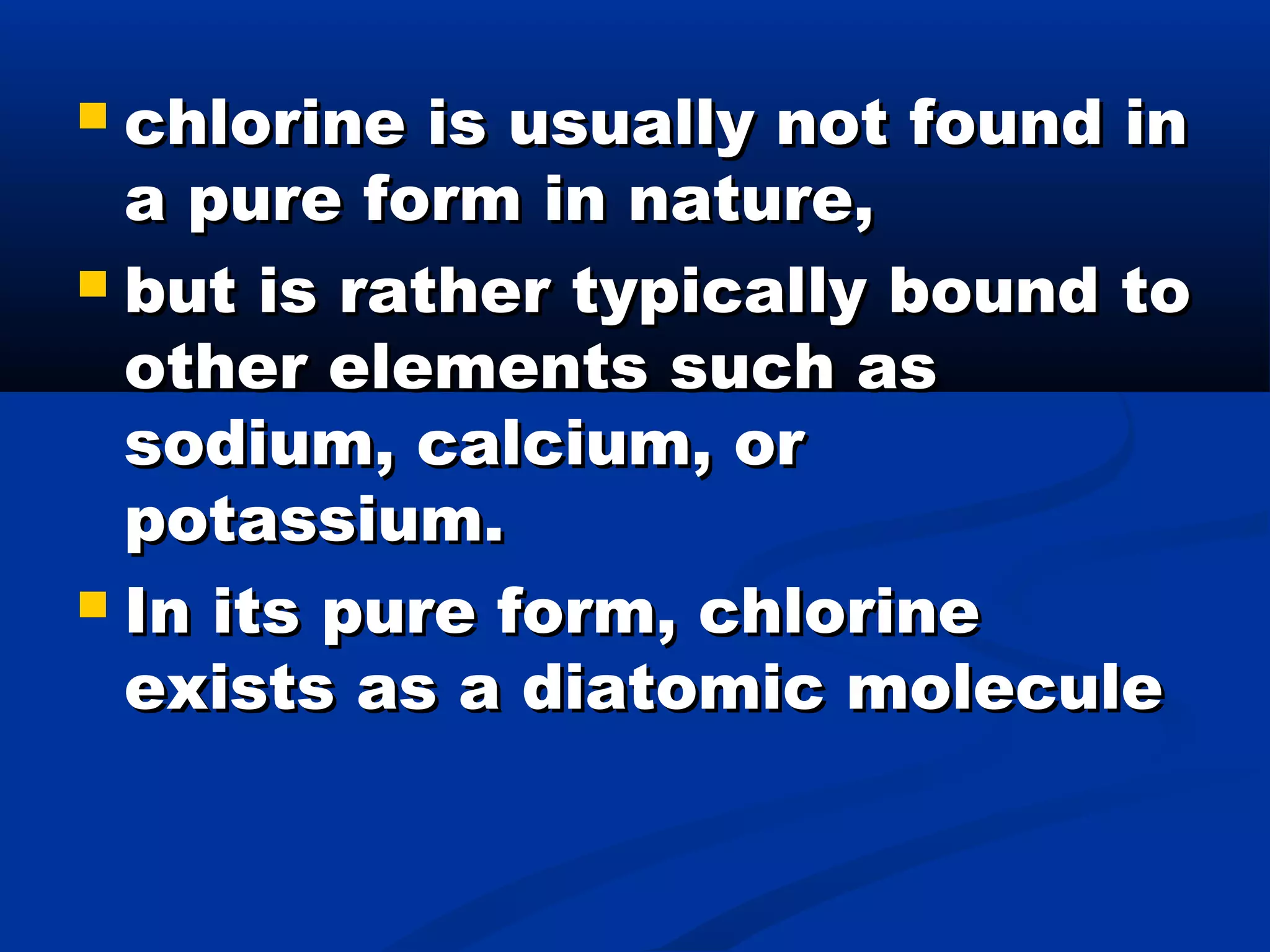  chlorine is usually not found inchlorine is usually not found in
a pure form in nature,a pure form in nature,
 but is rather typically bound tobut is rather typically bound to
other elements such asother elements such as
sodium, calcium, orsodium, calcium, or
potassium.potassium.
 In its pure form, chlorineIn its pure form, chlorine
exists as a diatomic moleculeexists as a diatomic molecule
 