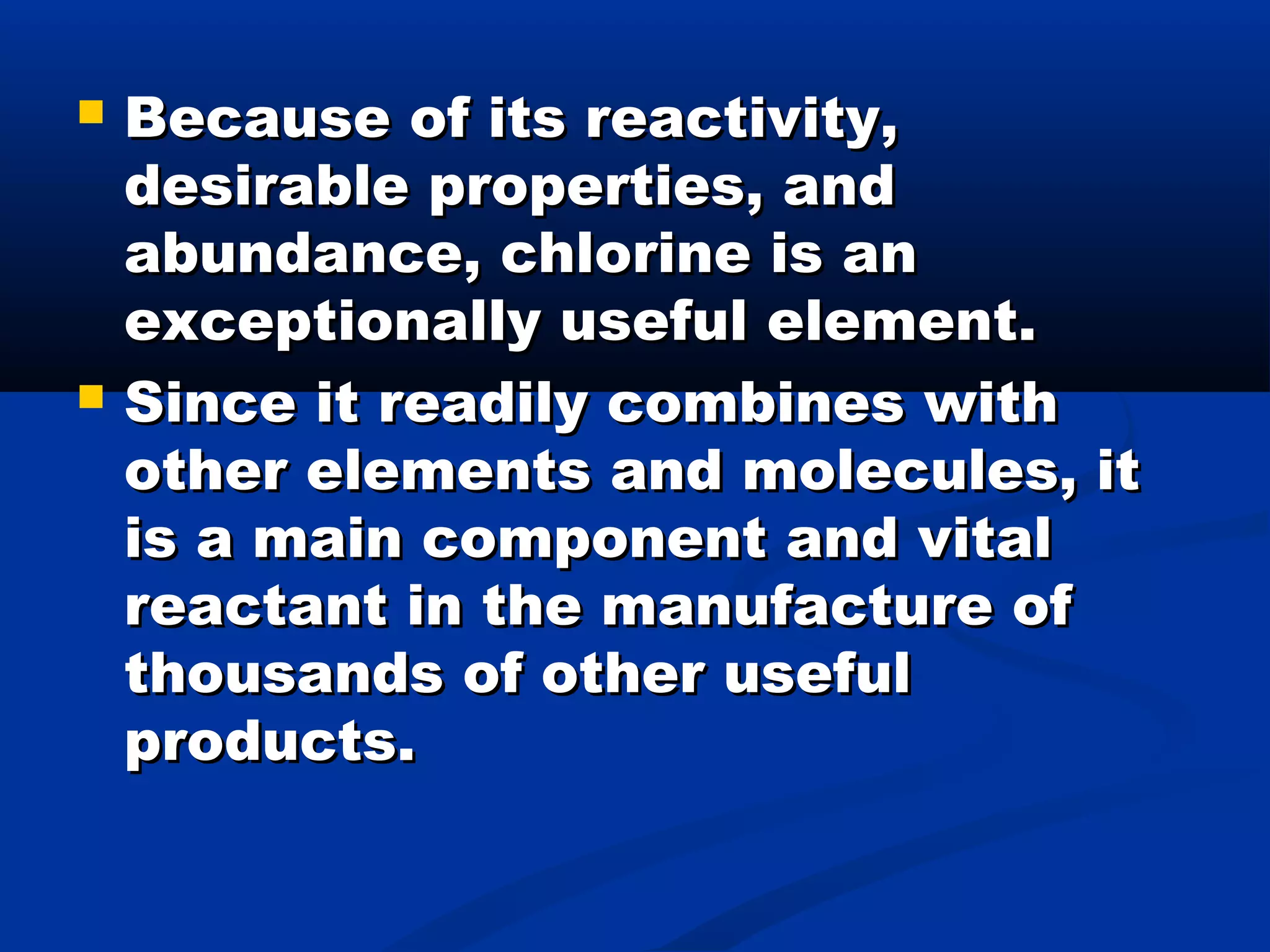  Because of its reactivity,Because of its reactivity,
desirable properties, anddesirable properties, and
abundance, chlorine is anabundance, chlorine is an
exceptionally useful element.exceptionally useful element.
 Since it readily combines withSince it readily combines with
other elements and molecules, itother elements and molecules, it
is a main component and vitalis a main component and vital
reactant in the manufacture ofreactant in the manufacture of
thousands of other usefulthousands of other useful
products.products.
 