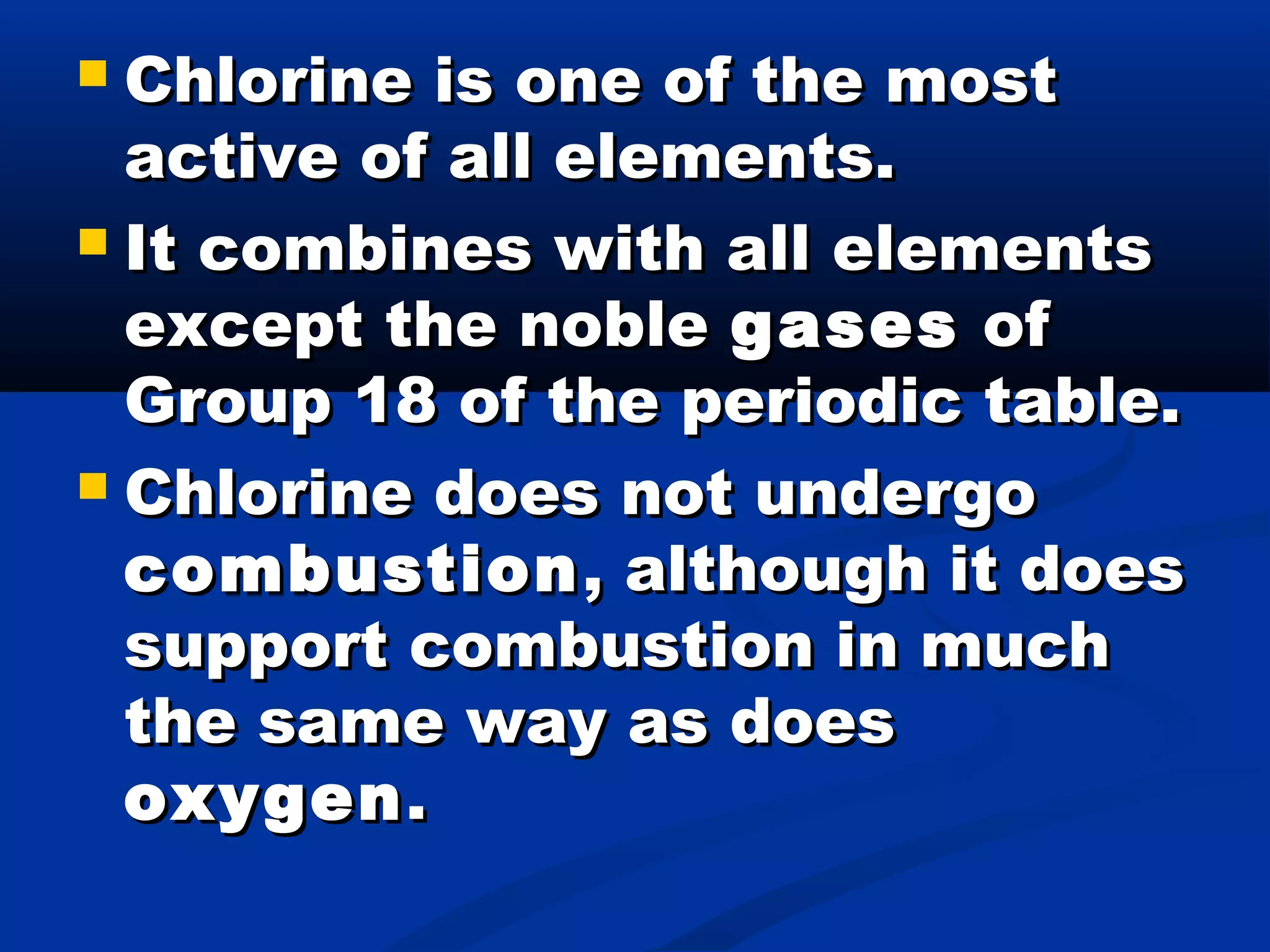  Chlorine is one of the mostChlorine is one of the most
active of all elements.active of all elements.
 It combines with all elementsIt combines with all elements
except the nobleexcept the noble gasesgases ofof
Group 18 of the periodic table.Group 18 of the periodic table.
 Chlorine does not undergoChlorine does not undergo
combustioncombustion , although it does, although it does
support combustion in muchsupport combustion in much
the same way as doesthe same way as does
oxygenoxygen..
 